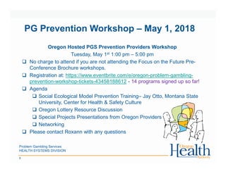 Problem Gambling Services
HEALTH SYSTEMS DIVISION
8
PG Prevention Workshop – May 1, 2018
Oregon Hosted PGS Prevention Providers Workshop
Tuesday, May 1st 1:00 pm – 5:00 pm
No charge to attend if you are not attending the Focus on the Future Pre-
Conference Brochure workshops.
Registration at: https://www.eventbrite.com/e/oregon-problem-gambling-
prevention-workshop-tickets-43458188612 - 14 programs signed up so far!
Agenda
Social Ecological Model Prevention Training– Jay Otto, Montana State
University, Center for Health & Safety Culture
Oregon Lottery Resource Discussion
Special Projects Presentations from Oregon Providers
Networking
Please contact Roxann with any questions
 