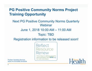 Problem Gambling Services
HEALTH SYSTEMS DIVISION
9
PG Positive Community Norms Project
Training Opportunity
Next PG Positive Community Norms Quarterly
Webinar
June 1, 2018 10:00 AM – 11:00 AM
Topic: TBD
Registration information to be released soon!
 