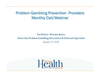 Problem Gambling Prevention ProvidersProblem Gambling Prevention ProvidersProblem Gambling Prevention ProvidersProblem Gambling Prevention Providers
Monthly Call/WebinarMonthly Call/WebinarMonthly Call/WebinarMonthly Call/Webinar
Facilitator: Roxann Jones,
Statewide Problem Gambling Prevention & Outreach Specialist
January 23, 2018
 