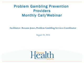 Problem Gambling Prevention
Providers
Monthly Call/Webinar
Facilitator: Roxann Jones, Problem Gambling Services Coordinator
August 18, 2016
 