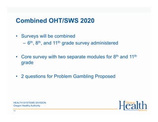 Combined OHT/SWS 2020
HEALTH SYSTEMS DIVISION
Oregon Healthy Authority
11
• Surveys will be combined
– 6th, 8th, and 11th grade survey administered
• Core survey with two separate modules for 8th and 11th
grade
• 2 questions for Problem Gambling Proposed
 