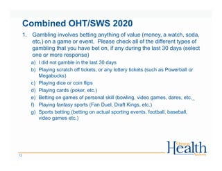 Combined OHT/SWS 2020
1. Gambling involves betting anything of value (money, a watch, soda,
etc.) on a game or event. Please check all of the different types of
gambling that you have bet on, if any during the last 30 days (select
one or more response)
a) I did not gamble in the last 30 days
b) Playing scratch off tickets, or any lottery tickets (such as Powerball or
Megabucks)
c) Playing dice or coin flips
d) Playing cards (poker, etc.)
e) Betting on games of personal skill (bowling, video games, dares, etc._
f) Playing fantasy sports (Fan Duel, Draft Kings, etc.)
g) Sports betting (betting on actual sporting events, football, baseball,
video games etc.)
12
 