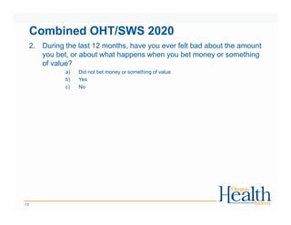 Combined OHT/SWS 2020
2. During the last 12 months, have you ever felt bad about the amount
you bet, or about what happens when you bet money or something
of value?
a) Did not bet money or something of value
b) Yes
c) No
13
 