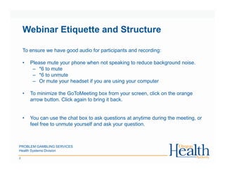 Webinar Etiquette and Structure
To ensure we have good audio for participants and recording:
• Please mute your phone when not speaking to reduce background noise.
– *6 to mute
– *6 to unmute
– Or mute your headset if you are using your computer
• To minimize the GoToMeeting box from your screen, click on the orange
arrow button. Click again to bring it back.
• You can use the chat box to ask questions at anytime during the meeting, or
feel free to unmute yourself and ask your question.
PROBLEM GAMBLING SERVICES
Health Systems Division
2
 