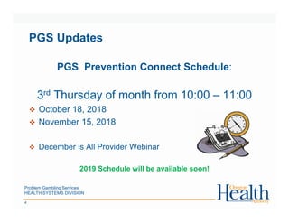 Problem Gambling Services
HEALTH SYSTEMS DIVISION
4
PGS Updates
PGS Prevention Connect Schedule:
3rd Thursday of month from 10:00 – 11:00
October 18, 2018
November 15, 2018
December is All Provider Webinar
2019 Schedule will be available soon!
 