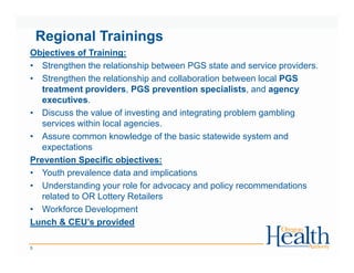 Regional Trainings
5
Objectives of Training:
• Strengthen the relationship between PGS state and service providers.
• Strengthen the relationship and collaboration between local PGS
treatment providers, PGS prevention specialists, and agency
executives.
• Discuss the value of investing and integrating problem gambling
services within local agencies.
• Assure common knowledge of the basic statewide system and
expectations
Prevention Specific objectives:
• Youth prevalence data and implications
• Understanding your role for advocacy and policy recommendations
related to OR Lottery Retailers
• Workforce Development
Lunch & CEU’s provided
 