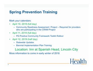 Spring Prevention Training
Mark your calendars:
• April 10, 2019 (full day)
– Community Readiness Assessment Project – Required for providers
who are participating in the CRAM Project
• April 11, 2019 (full day)
– PG Positive Community Framework Toolkit Rollout
• April 12, 2019 (half day)
– Statewide Updates
– Biennial Implementation Plan Training
Location: Inn at Spanish Head, Lincoln City
More information to come in early winter of 2018
6
 