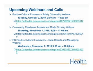 Upcoming Webinars and Calls
Positive Cultural Framework Safety Citizenship Webinar
Tuesday, October 9, 2018, 9:00 am – 10:00 am
https://attendee.gotowebinar.com/register/407292021532653312
1
Community Readiness Assessment Model Scoring Webinar
Thursday, November 1, 2018, 9:00 – 11:00 am
https://attendee.gotowebinar.com/register/762944340787820621
0
PG Positive Cultural Framework – Data Results and Messaging
Webinar
Wednesday, November 7, 2018 9:00 am – 10:00 am
https://attendee.gotowebinar.com/register/630278257340855552
2
7
 