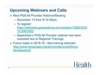 Upcoming Webinars and Calls
Next PGS All Provider Webinar/Meeting
– December 13 from 9-10:30am.
– To register:
https://attendee.gotowebinar.com/register/738623033
1215901953
– September’s PGS All Provider webinar has been
canceled due to Regional Trainings
Future dates in 2018-19 - See training calendar:
http://www.oregonpgs.org/all-providers/workforce-
development/
8
 