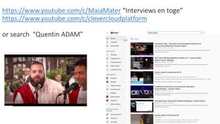 https://www.youtube.com/c/MaiaMater “Interviews en toge”
https://www.youtube.com/c/clevercloudplatform
or search “Quentin ADAM”
 