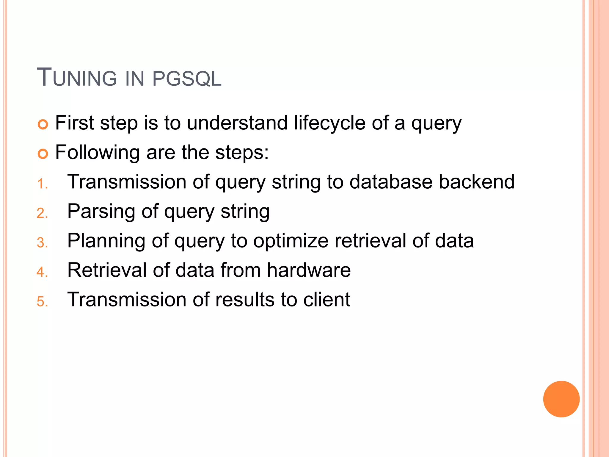 TUNING IN PGSQL
 First step is to understand lifecycle of a query
 Following are the steps:
1. Transmission of query string to database backend
2. Parsing of query string
3. Planning of query to optimize retrieval of data
4. Retrieval of data from hardware
5. Transmission of results to client
 