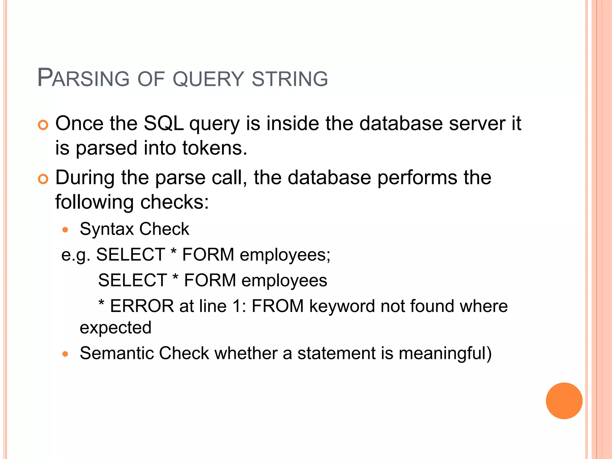 PARSING OF QUERY STRING
 Once the SQL query is inside the database server it
is parsed into tokens.
 During the parse call, the database performs the
following checks:
 Syntax Check
e.g. SELECT * FORM employees;
SELECT * FORM employees
* ERROR at line 1: FROM keyword not found where
expected
 Semantic Check whether a statement is meaningful)
 