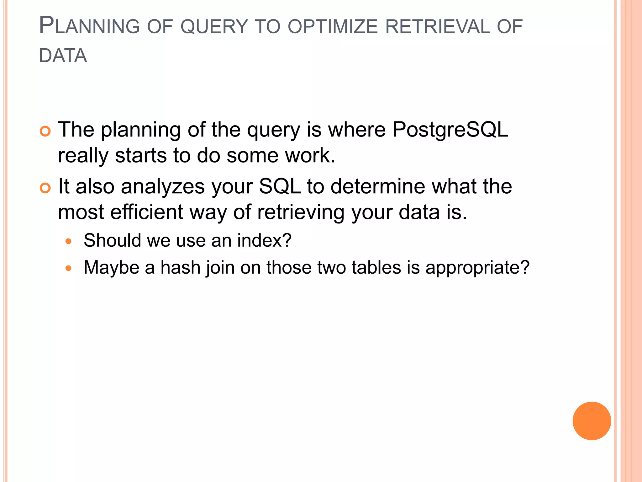 PLANNING OF QUERY TO OPTIMIZE RETRIEVAL OF
DATA
 The planning of the query is where PostgreSQL
really starts to do some work.
 It also analyzes your SQL to determine what the
most efficient way of retrieving your data is.
 Should we use an index?
 Maybe a hash join on those two tables is appropriate?
 