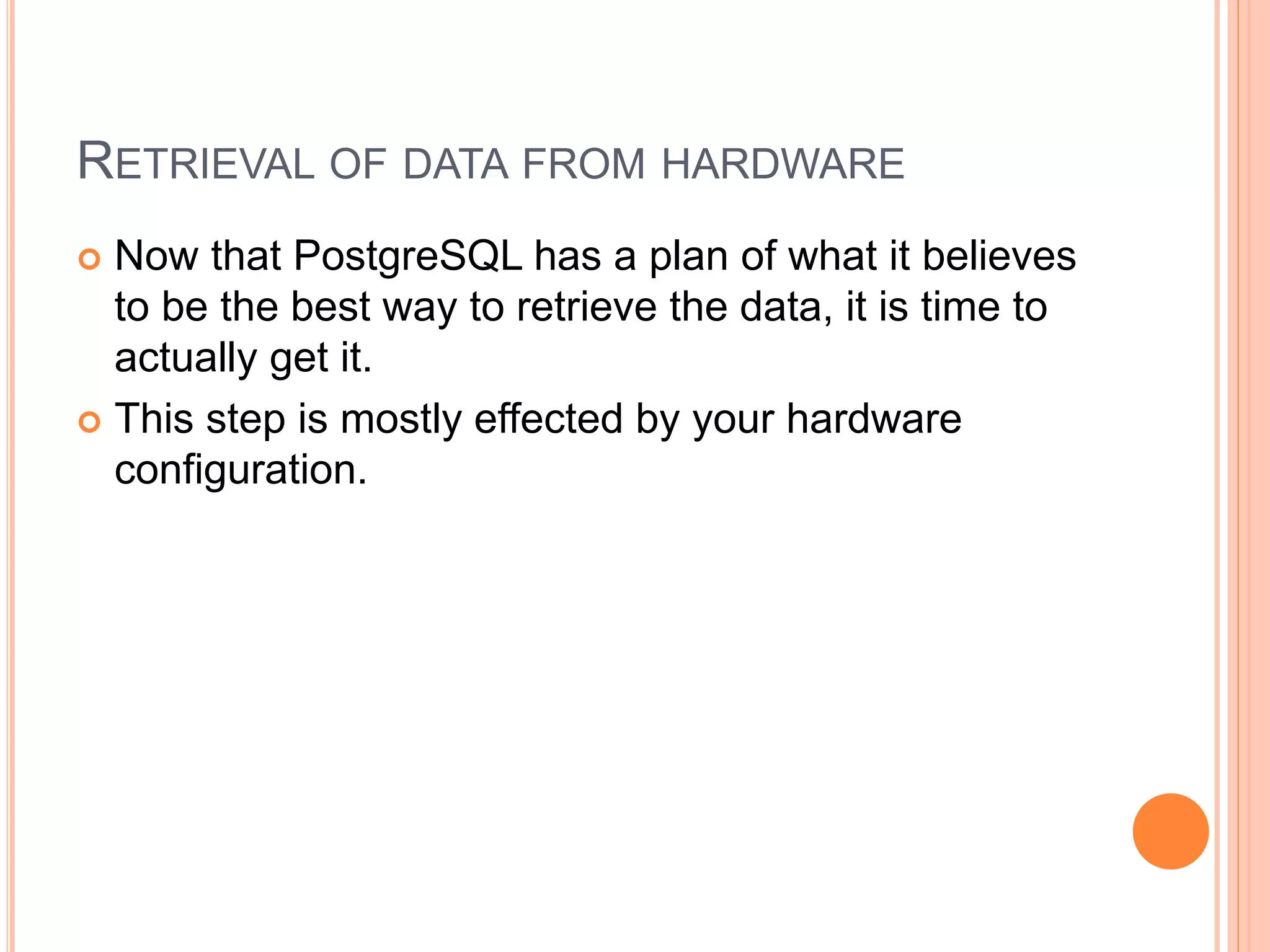 RETRIEVAL OF DATA FROM HARDWARE
 Now that PostgreSQL has a plan of what it believes
to be the best way to retrieve the data, it is time to
actually get it.
 This step is mostly effected by your hardware
configuration.
 