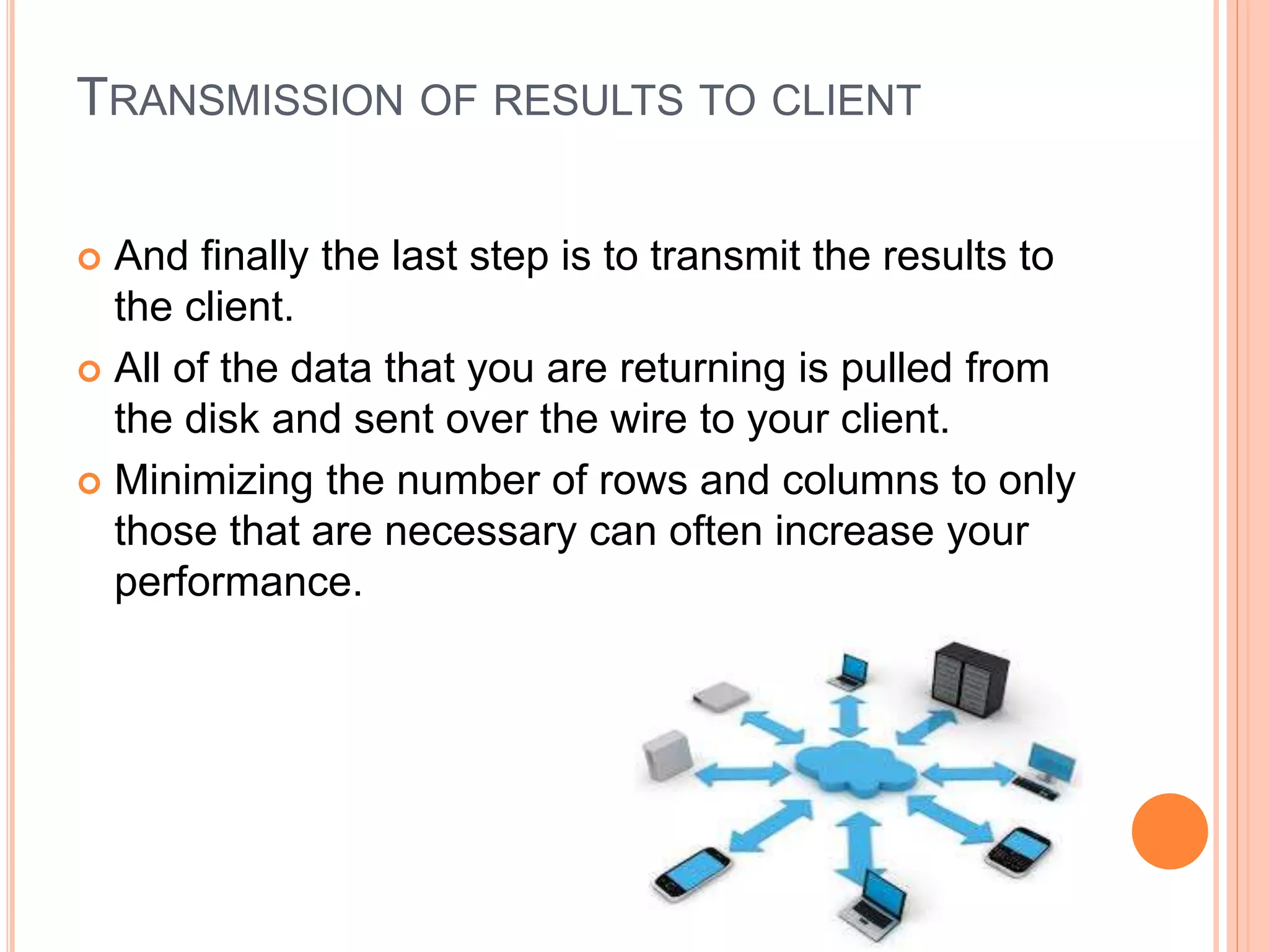 TRANSMISSION OF RESULTS TO CLIENT
 And finally the last step is to transmit the results to
the client.
 All of the data that you are returning is pulled from
the disk and sent over the wire to your client.
 Minimizing the number of rows and columns to only
those that are necessary can often increase your
performance.
 