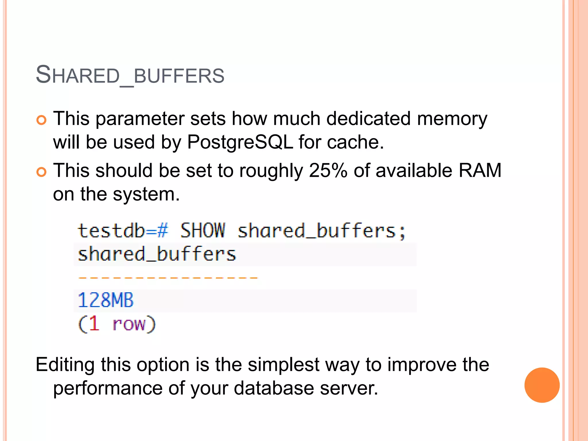 SHARED_BUFFERS
 This parameter sets how much dedicated memory
will be used by PostgreSQL for cache.
 This should be set to roughly 25% of available RAM
on the system.
Editing this option is the simplest way to improve the
performance of your database server.
 