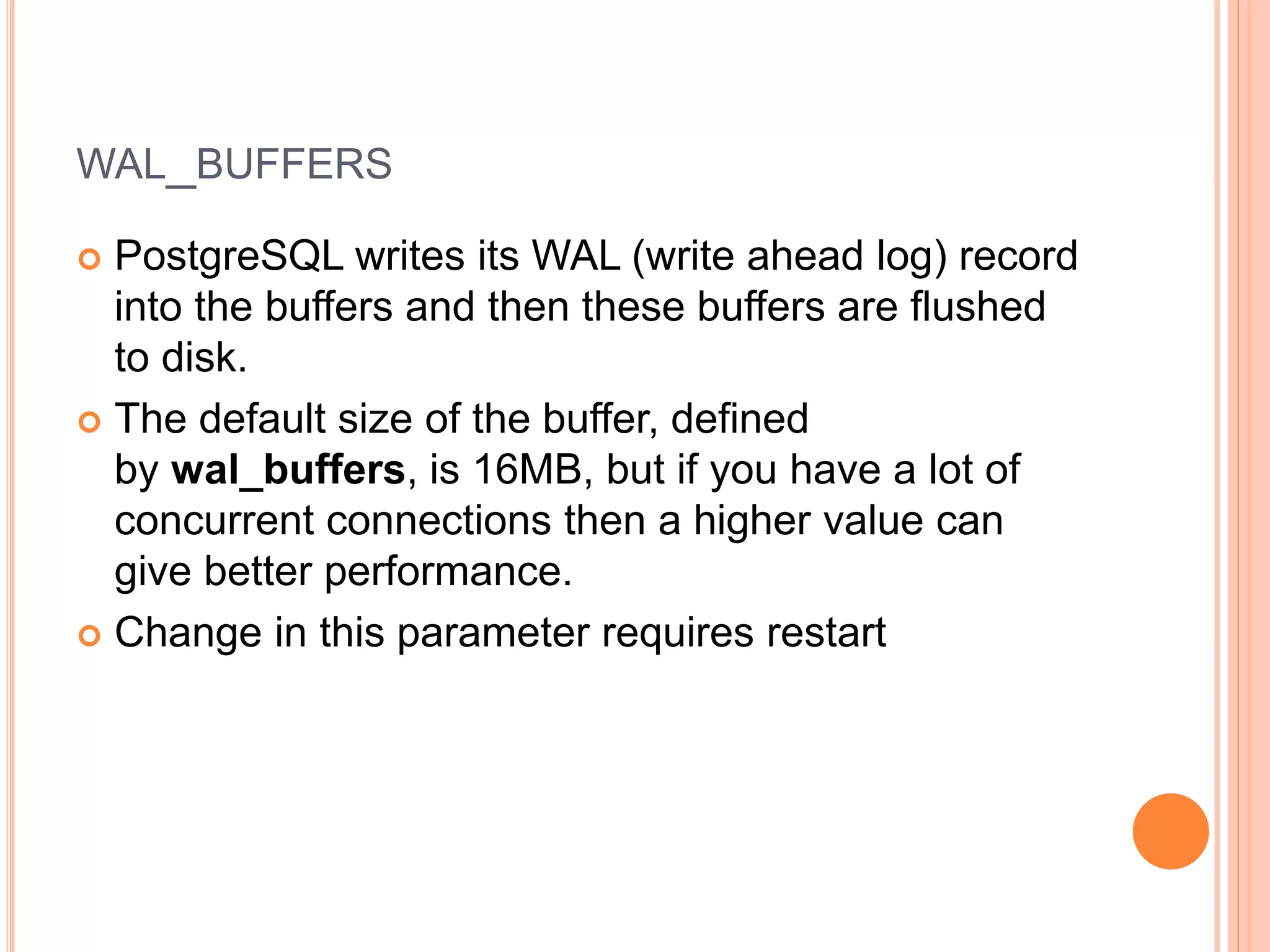 WAL_BUFFERS
 PostgreSQL writes its WAL (write ahead log) record
into the buffers and then these buffers are flushed
to disk.
 The default size of the buffer, defined
by wal_buffers, is 16MB, but if you have a lot of
concurrent connections then a higher value can
give better performance.
 Change in this parameter requires restart
 