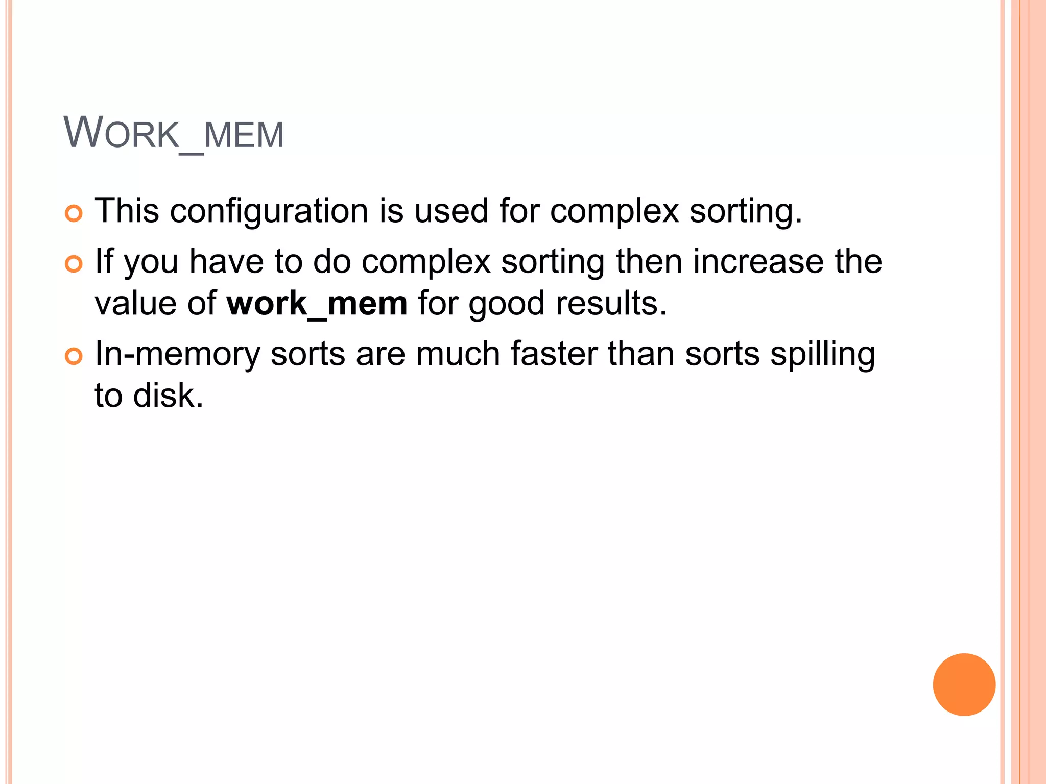 WORK_MEM
 This configuration is used for complex sorting.
 If you have to do complex sorting then increase the
value of work_mem for good results.
 In-memory sorts are much faster than sorts spilling
to disk.
 