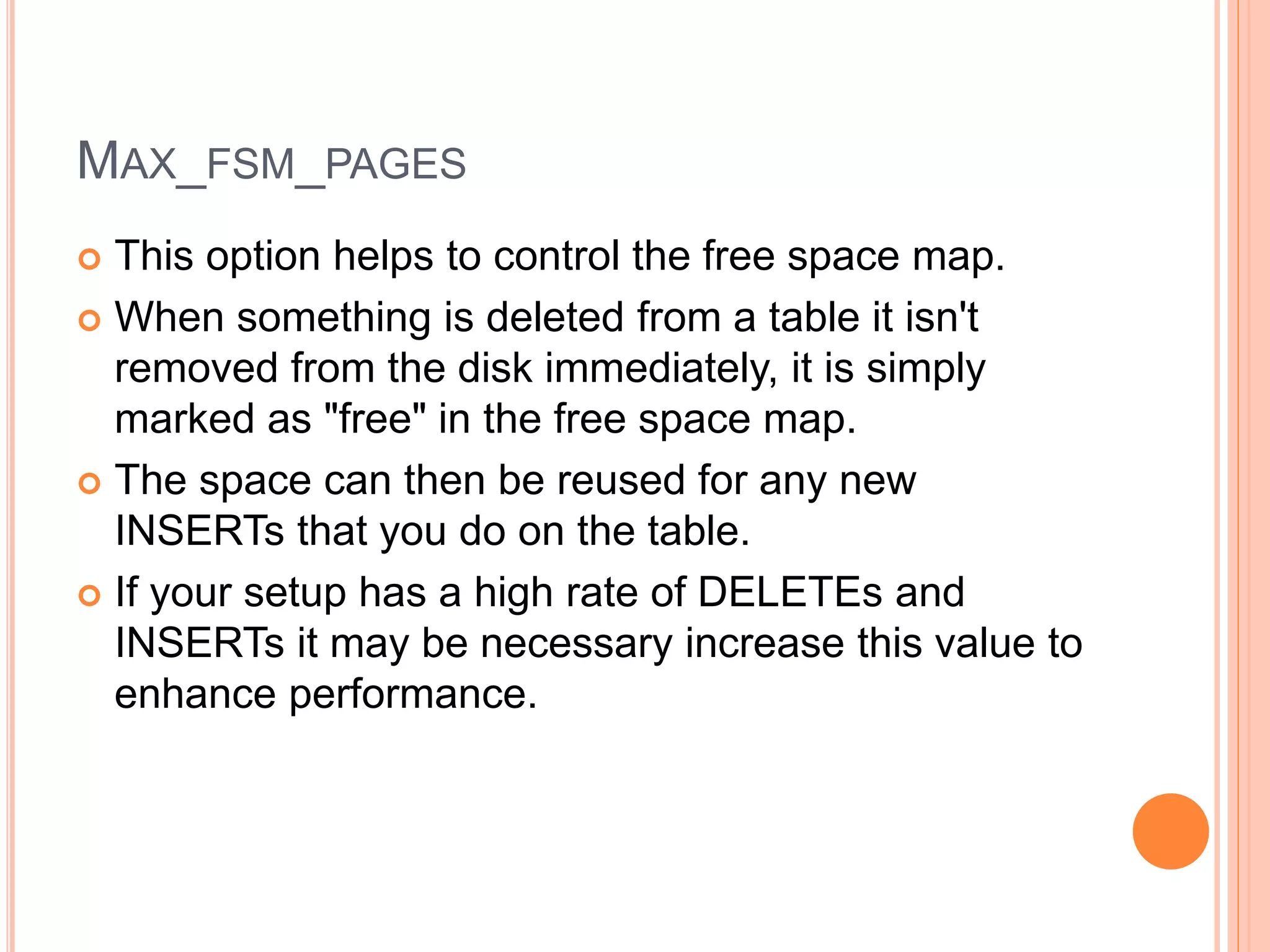 MAX_FSM_PAGES
 This option helps to control the free space map.
 When something is deleted from a table it isn't
removed from the disk immediately, it is simply
marked as "free" in the free space map.
 The space can then be reused for any new
INSERTs that you do on the table.
 If your setup has a high rate of DELETEs and
INSERTs it may be necessary increase this value to
enhance performance.
 