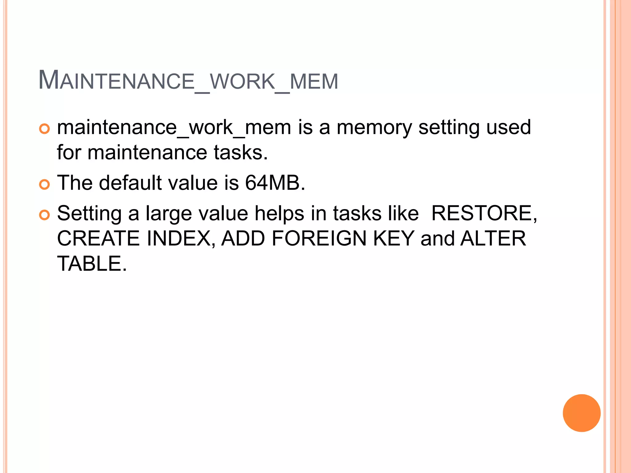 MAINTENANCE_WORK_MEM
 maintenance_work_mem is a memory setting used
for maintenance tasks.
 The default value is 64MB.
 Setting a large value helps in tasks like RESTORE,
CREATE INDEX, ADD FOREIGN KEY and ALTER
TABLE.
 