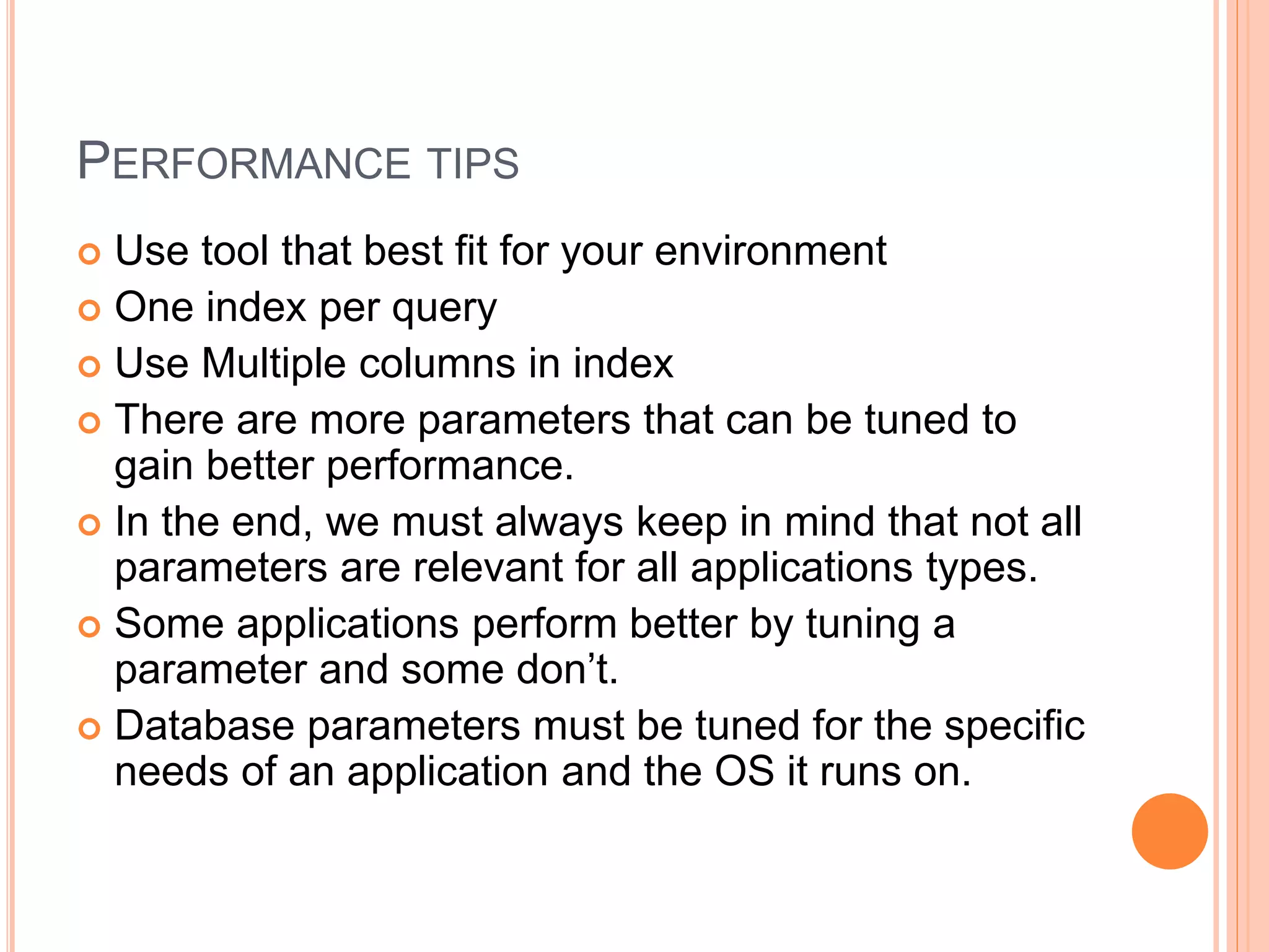 PERFORMANCE TIPS
 Use tool that best fit for your environment
 One index per query
 Use Multiple columns in index
 There are more parameters that can be tuned to
gain better performance.
 In the end, we must always keep in mind that not all
parameters are relevant for all applications types.
 Some applications perform better by tuning a
parameter and some don’t.
 Database parameters must be tuned for the specific
needs of an application and the OS it runs on.
 
