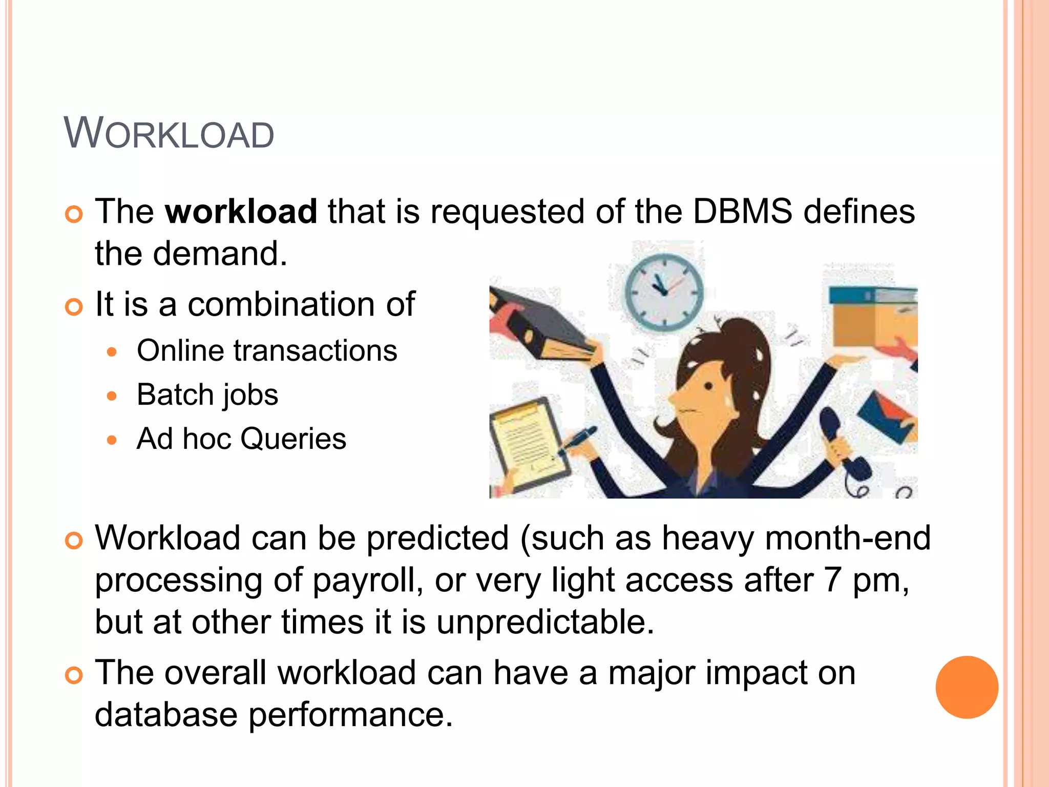 WORKLOAD
 The workload that is requested of the DBMS defines
the demand.
 It is a combination of
 Online transactions
 Batch jobs
 Ad hoc Queries
 Workload can be predicted (such as heavy month-end
processing of payroll, or very light access after 7 pm,
but at other times it is unpredictable.
 The overall workload can have a major impact on
database performance.
 