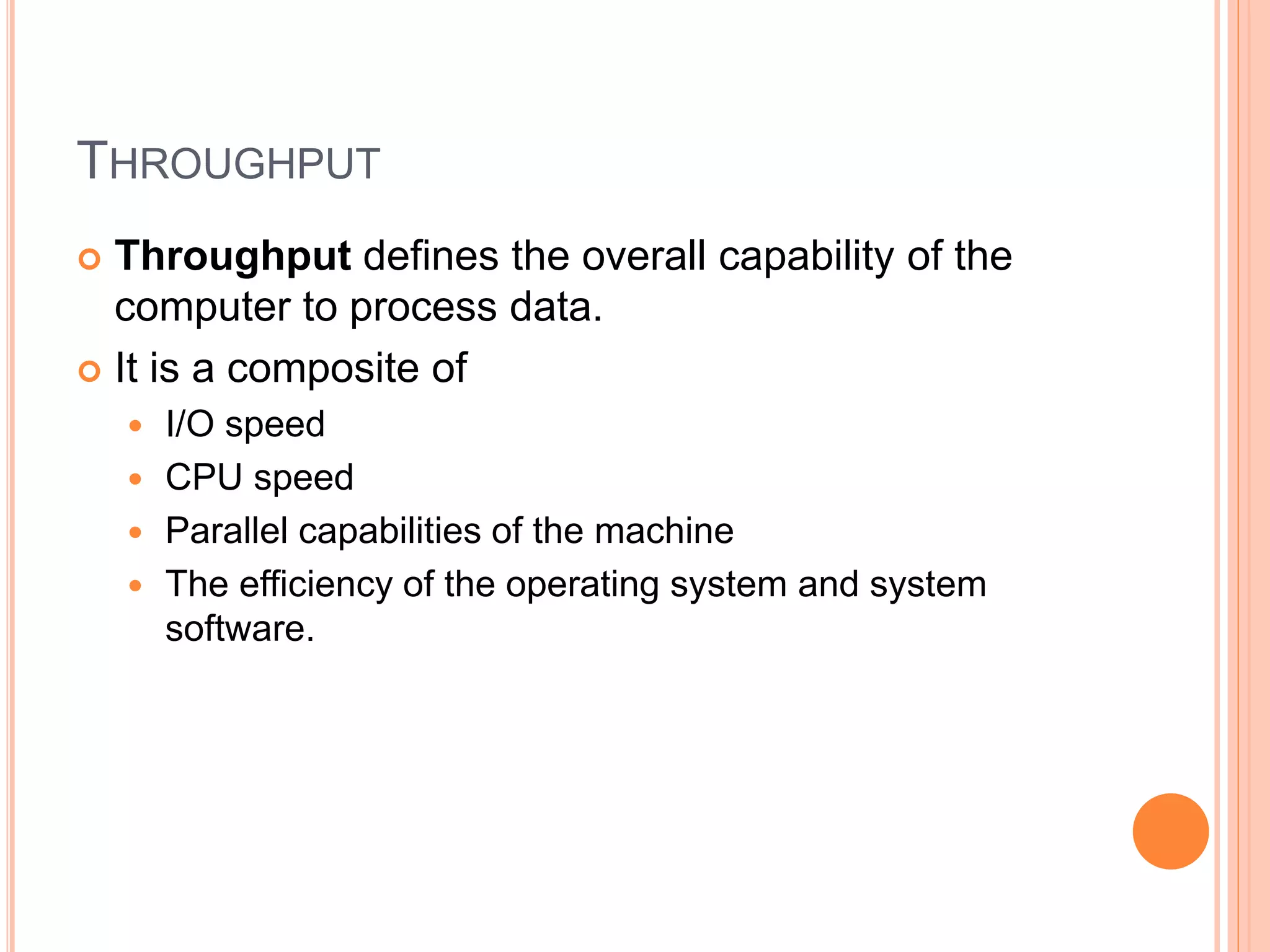 THROUGHPUT
 Throughput defines the overall capability of the
computer to process data.
 It is a composite of
 I/O speed
 CPU speed
 Parallel capabilities of the machine
 The efficiency of the operating system and system
software.
 