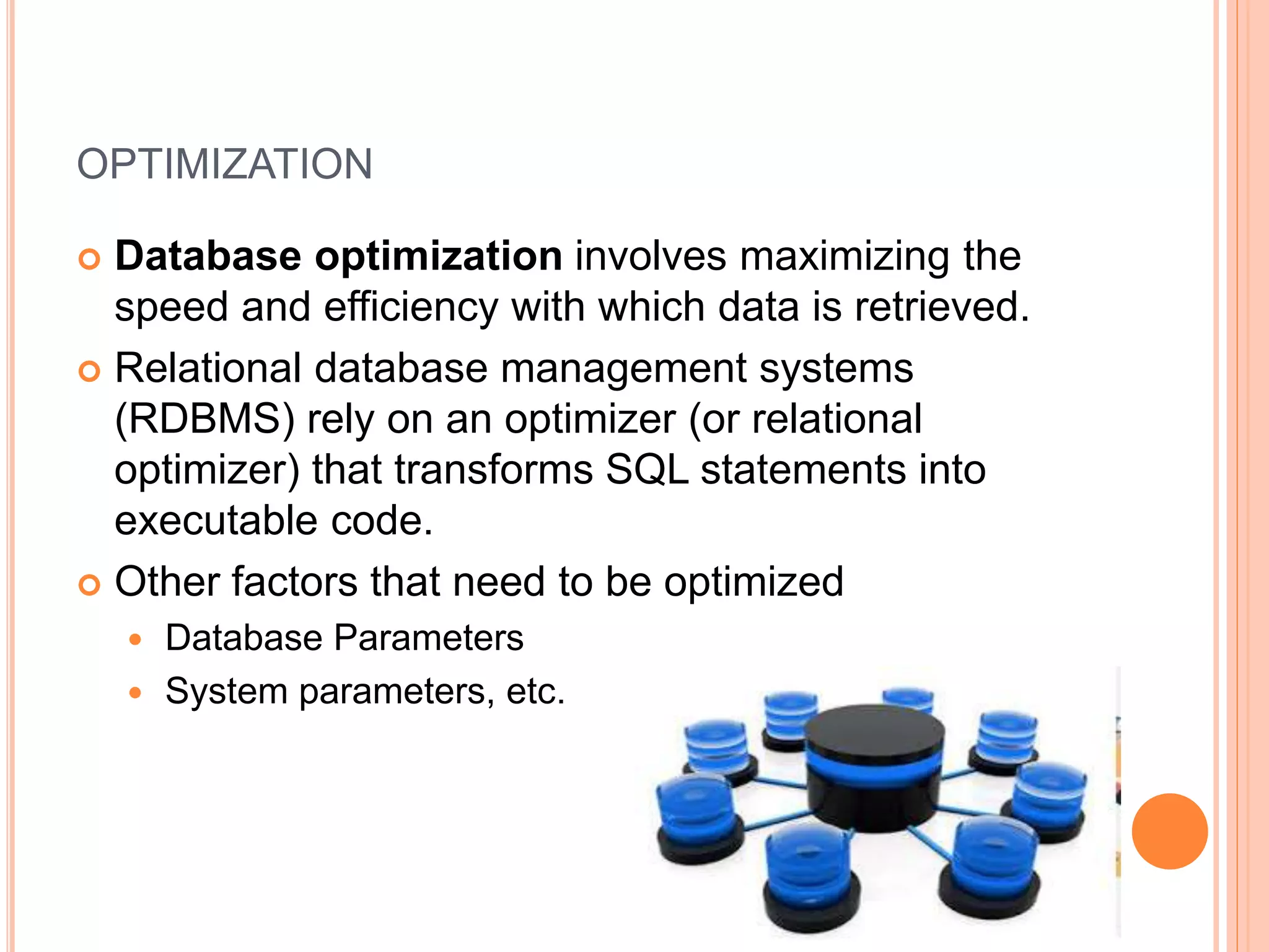 OPTIMIZATION
 Database optimization involves maximizing the
speed and efficiency with which data is retrieved.
 Relational database management systems
(RDBMS) rely on an optimizer (or relational
optimizer) that transforms SQL statements into
executable code.
 Other factors that need to be optimized
 Database Parameters
 System parameters, etc.
 