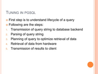 TUNING IN PGSQL
 First step is to understand lifecycle of a query
 Following are the steps:
1. Transmission of query string to database backend
2. Parsing of query string
3. Planning of query to optimize retrieval of data
4. Retrieval of data from hardware
5. Transmission of results to client
 