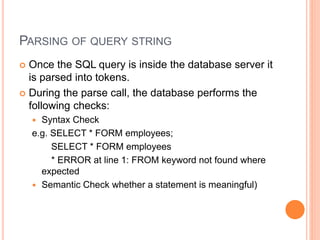 PARSING OF QUERY STRING
 Once the SQL query is inside the database server it
is parsed into tokens.
 During the parse call, the database performs the
following checks:
 Syntax Check
e.g. SELECT * FORM employees;
SELECT * FORM employees
* ERROR at line 1: FROM keyword not found where
expected
 Semantic Check whether a statement is meaningful)
 