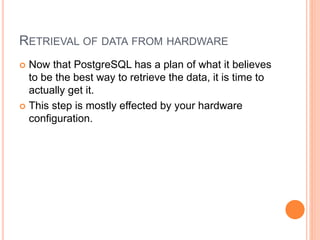 RETRIEVAL OF DATA FROM HARDWARE
 Now that PostgreSQL has a plan of what it believes
to be the best way to retrieve the data, it is time to
actually get it.
 This step is mostly effected by your hardware
configuration.
 