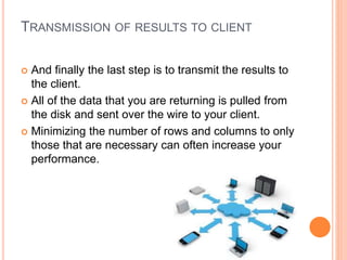 TRANSMISSION OF RESULTS TO CLIENT
 And finally the last step is to transmit the results to
the client.
 All of the data that you are returning is pulled from
the disk and sent over the wire to your client.
 Minimizing the number of rows and columns to only
those that are necessary can often increase your
performance.
 