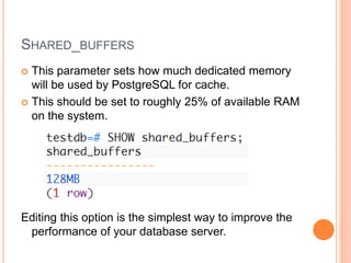 SHARED_BUFFERS
 This parameter sets how much dedicated memory
will be used by PostgreSQL for cache.
 This should be set to roughly 25% of available RAM
on the system.
Editing this option is the simplest way to improve the
performance of your database server.
 