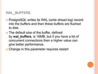 WAL_BUFFERS
 PostgreSQL writes its WAL (write ahead log) record
into the buffers and then these buffers are flushed
to disk.
 The default size of the buffer, defined
by wal_buffers, is 16MB, but if you have a lot of
concurrent connections then a higher value can
give better performance.
 Change in this parameter requires restart
 