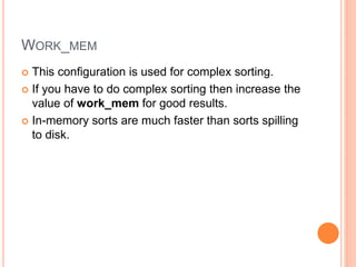 WORK_MEM
 This configuration is used for complex sorting.
 If you have to do complex sorting then increase the
value of work_mem for good results.
 In-memory sorts are much faster than sorts spilling
to disk.
 