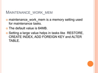 MAINTENANCE_WORK_MEM
 maintenance_work_mem is a memory setting used
for maintenance tasks.
 The default value is 64MB.
 Setting a large value helps in tasks like RESTORE,
CREATE INDEX, ADD FOREIGN KEY and ALTER
TABLE.
 
