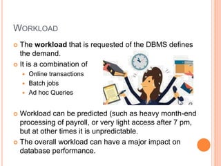 WORKLOAD
 The workload that is requested of the DBMS defines
the demand.
 It is a combination of
 Online transactions
 Batch jobs
 Ad hoc Queries
 Workload can be predicted (such as heavy month-end
processing of payroll, or very light access after 7 pm,
but at other times it is unpredictable.
 The overall workload can have a major impact on
database performance.
 