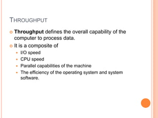 THROUGHPUT
 Throughput defines the overall capability of the
computer to process data.
 It is a composite of
 I/O speed
 CPU speed
 Parallel capabilities of the machine
 The efficiency of the operating system and system
software.
 