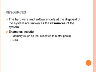 RESOURCES
 The hardware and software tools at the disposal of
the system are known as the resources of the
system.
 Examples include
 Memory (such as that allocated to buffer pools)
 Disk
 