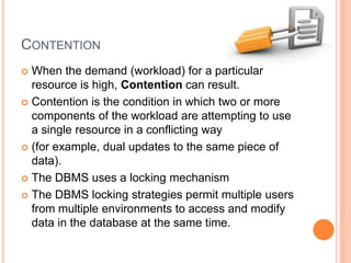 CONTENTION
 When the demand (workload) for a particular
resource is high, Contention can result.
 Contention is the condition in which two or more
components of the workload are attempting to use
a single resource in a conflicting way
 (for example, dual updates to the same piece of
data).
 The DBMS uses a locking mechanism
 The DBMS locking strategies permit multiple users
from multiple environments to access and modify
data in the database at the same time.
 