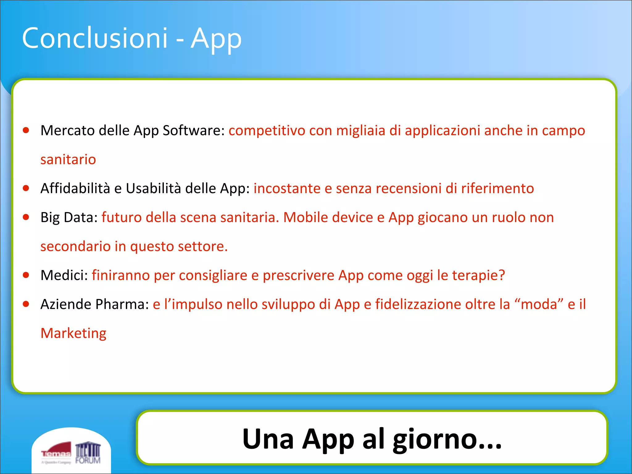 Conclusioni	
  -­‐	
  App
• Mercato	
  delle	
  App	
  Software:	
  competitivo	
  con	
  migliaia	
  di	
  applicazioni	
  anche	
  in	
  campo	
  
sanitario
• Affidabilità	
  e	
  Usabilità	
  delle	
  App:	
  incostante	
  e	
  senza	
  recensioni	
  di	
  riferimento
• Big	
  Data:	
  futuro	
  della	
  scena	
  sanitaria.	
  Mobile	
  device	
  e	
  App	
  giocano	
  un	
  ruolo	
  non	
  
secondario	
  in	
  questo	
  settore.
• Medici:	
  finiranno	
  per	
  consigliare	
  e	
  prescrivere	
  App	
  come	
  oggi	
  le	
  terapie?
• Aziende	
  Pharma:	
  e	
  l’impulso	
  nello	
  sviluppo	
  di	
  App	
  e	
  fidelizzazione	
  oltre	
  la	
  “moda”	
  e	
  il	
  
Marketing
Una	
  App	
  al	
  giorno...
 