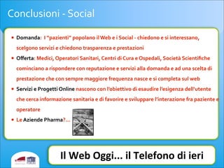 Conclusioni	
  -­‐	
  Social
• Domanda:	
  	
  I	
  “pazienti”	
  popolano	
  il	
  Web	
  e	
  i	
  Social	
  -­‐	
  chiedono	
  e	
  si	
  interessano,	
  
scelgono	
  servizi	
  e	
  chiedono	
  trasparenza	
  e	
  prestazioni	
  
• Oﬀerta:	
  Medici,	
  Operatori	
  Sanitari,	
  Centri	
  di	
  Cura	
  e	
  Ospedali,	
  Società	
  Scientiﬁche	
  
cominciano	
  a	
  rispondere	
  con	
  reputazione	
  e	
  servizi	
  alla	
  domanda	
  e	
  ad	
  una	
  scelta	
  di	
  
prestazione	
  che	
  con	
  sempre	
  maggiore	
  frequenza	
  nasce	
  e	
  si	
  completa	
  sul	
  web	
  	
  	
  
• Servizi	
  e	
  Progetti	
  Online	
  nascono	
  con	
  l’obiettivo	
  di	
  esaudire	
  l’esigenza	
  dell’utente	
  
che	
  cerca	
  informazione	
  sanitaria	
  e	
  di	
  favorire	
  e	
  sviluppare	
  l’interazione	
  fra	
  paziente	
  e	
  
operatore
• Le	
  Aziende	
  Pharma?...
Il	
  Web	
  Oggi...	
  il	
  Telefono	
  di	
  ieri
 