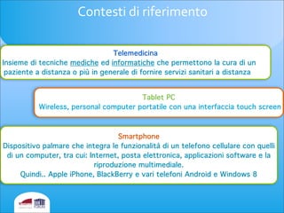 Contesti	
  di	
  riferimento
Smartphone
Dispositivo palmare che integra le funzionalità di un telefono cellulare con quelli
di un computer, tra cui: Internet, posta elettronica, applicazioni software e la
riproduzione multimediale.
Quindi.. Apple iPhone, BlackBerry e vari telefoni Android e Windows 8
Tablet PC
Wireless, personal computer portatile con una interfaccia touch screen
Telemedicina
Insieme di tecniche mediche ed informatiche che permettono la cura di un
paziente a distanza o più in generale di fornire servizi sanitari a distanza
 