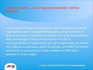 Una App al giorno…. nuovi “approcci terapeutici” nell’era
Health 2.0
Con	
  lo	
  scopo	
  di	
  aiutare	
  nella	
  geseone	
  della	
  condizione	
  clinica,	
  le	
  
Applicazioni,	
  come	
  i	
  prodof	
  farmaceueci,	
  possono	
  servire,	
  in	
  
linea	
  di	
  principio,	
  a	
  soddisfare	
  gli	
  obiefvi	
  di	
  salute	
  del	
  paziente	
  e	
  
della	
  sua	
  famiglia.	
  D’altra	
  parte	
  è	
  anche	
  vero	
  che	
  la	
  
raccomandazione	
  di	
  applicazioni	
  per	
  ogni	
  singola	
  diagnosi	
  medica	
  
che	
  colpisce	
  una	
  persona,	
  specie	
  se	
  anziana,	
  potrebbe	
  facilmente	
  
portare	
  ad	
  un	
  sovraccarico	
  di	
  App	
  e	
  meiere	
  in	
  diﬃcoltà	
  il	
  
paziente	
  e	
  il	
  suo	
  medico.
L. Kernisan - Blog Gery Tech May 6, 2013 in www.kevinMD.com
 