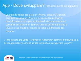 Quando	
  la	
  gente	
  acquista	
  un	
  iPhone,	
  spiega	
  O’Donnell,	
  
acquista	
  proprio	
  un	
  iPhone	
  e	
  nessun	
  altro	
  prodoio;	
  
quando	
  invece	
  opta	
  per	
  un	
  Android,	
  sta	
  comprando	
  un	
  
semplice	
  smartphone.	
  Sembra	
  una	
  disenzione	
  banale,	
  e	
  
invece	
  a	
  suo	
  modo	
  di	
  vedere	
  fa	
  tuia	
  la	
  diﬀerenza	
  del	
  
mondo...
..“iOS	
  genera	
  tre	
  volte	
  il	
  traﬃco	
  di	
  Android	
  in	
  termini	
  di	
  download	
  e	
  
di	
  uso	
  giornaliero.	
  Anche	
  se	
  sta	
  iniziando	
  a	
  recuperare	
  un	
  po’.”
Melablog-­‐	
  Pubblicato	
  il	
  21	
  gen	
  2013	
  da	
  Giacomo	
  "aW"	
  Mareradonna
App - Dove sviluppare? (istruzioni per lo sviluppatore)
 