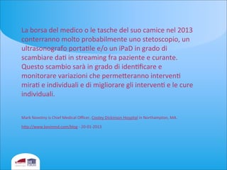 La	
  borsa	
  del	
  medico	
  o	
  le	
  tasche	
  del	
  suo	
  camice	
  nel	
  2013	
  
conterranno	
  molto	
  probabilmente	
  uno	
  stetoscopio,	
  un	
  
ultrasonografo	
  portaele	
  e/o	
  un	
  iPaD	
  in	
  grado	
  di	
  
scambiare	
  dae	
  in	
  streaming	
  fra	
  paziente	
  e	
  curante.	
  
Questo	
  scambio	
  sarà	
  in	
  grado	
  di	
  ideneﬁcare	
  e	
  
monitorare	
  variazioni	
  che	
  permeieranno	
  intervene	
  
mirae	
  e	
  individuali	
  e	
  di	
  migliorare	
  gli	
  intervene	
  e	
  le	
  cure	
  
individuali.	
  	
  
Mark	
  Novotny	
  is	
  Chief	
  Medical	
  Oﬃcer,	
  Cooley	
  Dickinson	
  Hospital	
  in	
  Northampton,	
  MA.
hip://www.kevinmd.com/blog	
  -­‐	
  20-­‐01-­‐2013
 