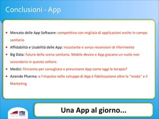 Conclusioni	
  -­‐	
  App
• Mercato	
  delle	
  App	
  Software:	
  competitivo	
  con	
  migliaia	
  di	
  applicazioni	
  anche	
  in	
  campo	
  
sanitario
• Affidabilità	
  e	
  Usabilità	
  delle	
  App:	
  incostante	
  e	
  senza	
  recensioni	
  di	
  riferimento
• Big	
  Data:	
  futuro	
  della	
  scena	
  sanitaria.	
  Mobile	
  device	
  e	
  App	
  giocano	
  un	
  ruolo	
  non	
  
secondario	
  in	
  questo	
  settore.
• Medici:	
  finiranno	
  per	
  consigliare	
  e	
  prescrivere	
  App	
  come	
  oggi	
  le	
  terapie?
• Aziende	
  Pharma:	
  e	
  l’impulso	
  nello	
  sviluppo	
  di	
  App	
  e	
  fidelizzazione	
  oltre	
  la	
  “moda”	
  e	
  il	
  
Marketing
Una	
  App	
  al	
  giorno...
 