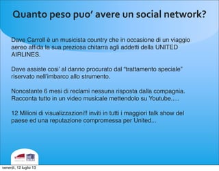 Quanto	
 peso	
 puo’	
 avere	
 un	
 social	
 network?
Dave Carroll è un musicista country che in occasione di un viaggio
aereo afﬁda la sua preziosa chitarra agli addetti della UNITED
AIRLINES.
Dave assiste cosi’ al danno procurato dal “trattamento speciale”
riservato nell’imbarco allo strumento.
Nonostante 6 mesi di reclami nessuna risposta dalla compagnia.
Racconta tutto in un video musicale mettendolo su Youtube.....
12 Milioni di visualizzazioni!! inviti in tutti i maggiori talk show del
paese ed una reputazione compromessa per United...
venerdì, 12 luglio 13
 