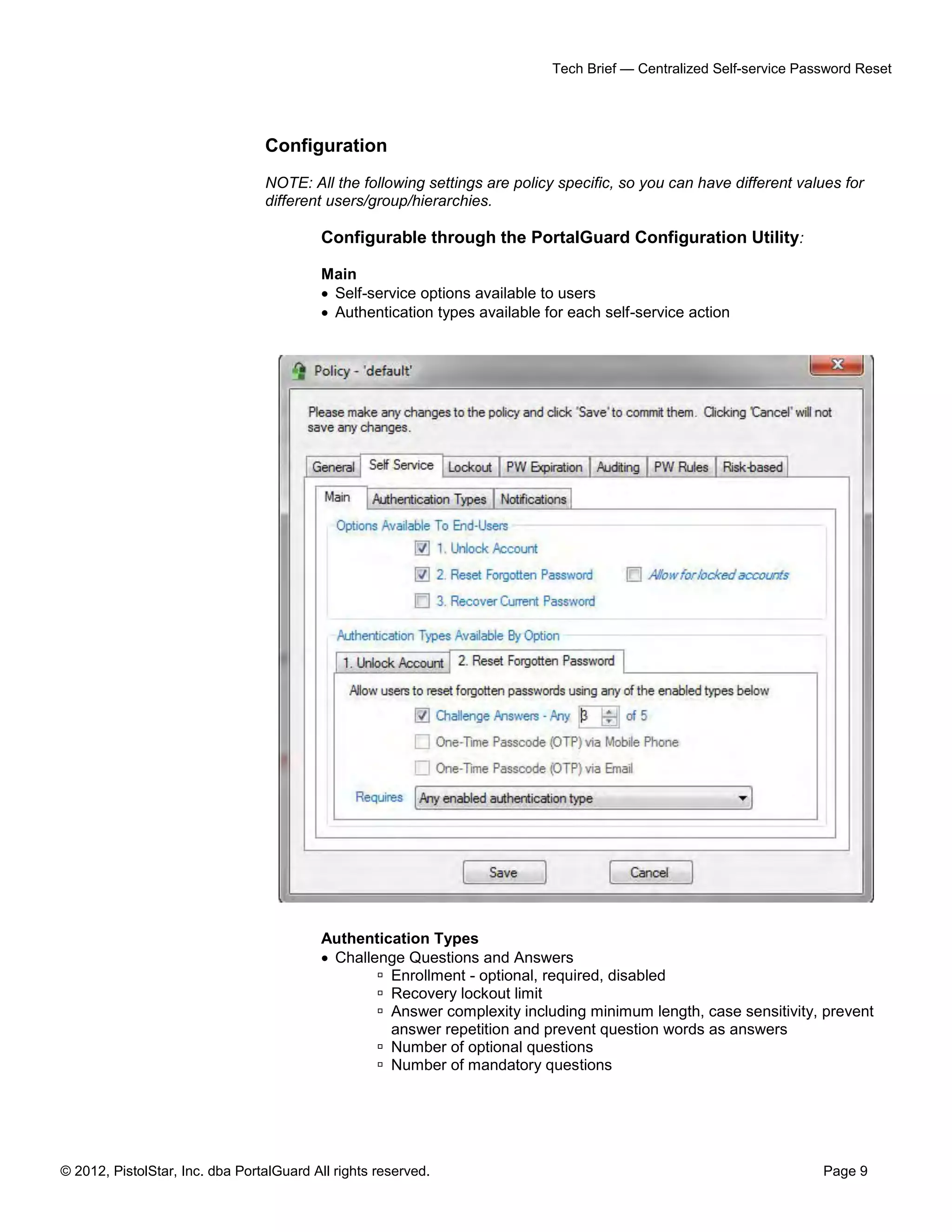 © 2012, PistolStar, Inc. dba PortalGuard All rights reserved. Page 9
Tech Brief — Centralized Self-service Password Reset
Configuration
NOTE: All the following settings are policy specific, so you can have different values for
different users/group/hierarchies.
Configurable through the PortalGuard Configuration Utility:
Main
 Self-service options available to users
 Authentication types available for each self-service action
Authentication Types
 Challenge Questions and Answers
 Enrollment - optional, required, disabled
 Recovery lockout limit
 Answer complexity including minimum length, case sensitivity, prevent
answer repetition and prevent question words as answers
 Number of optional questions
 Number of mandatory questions
 