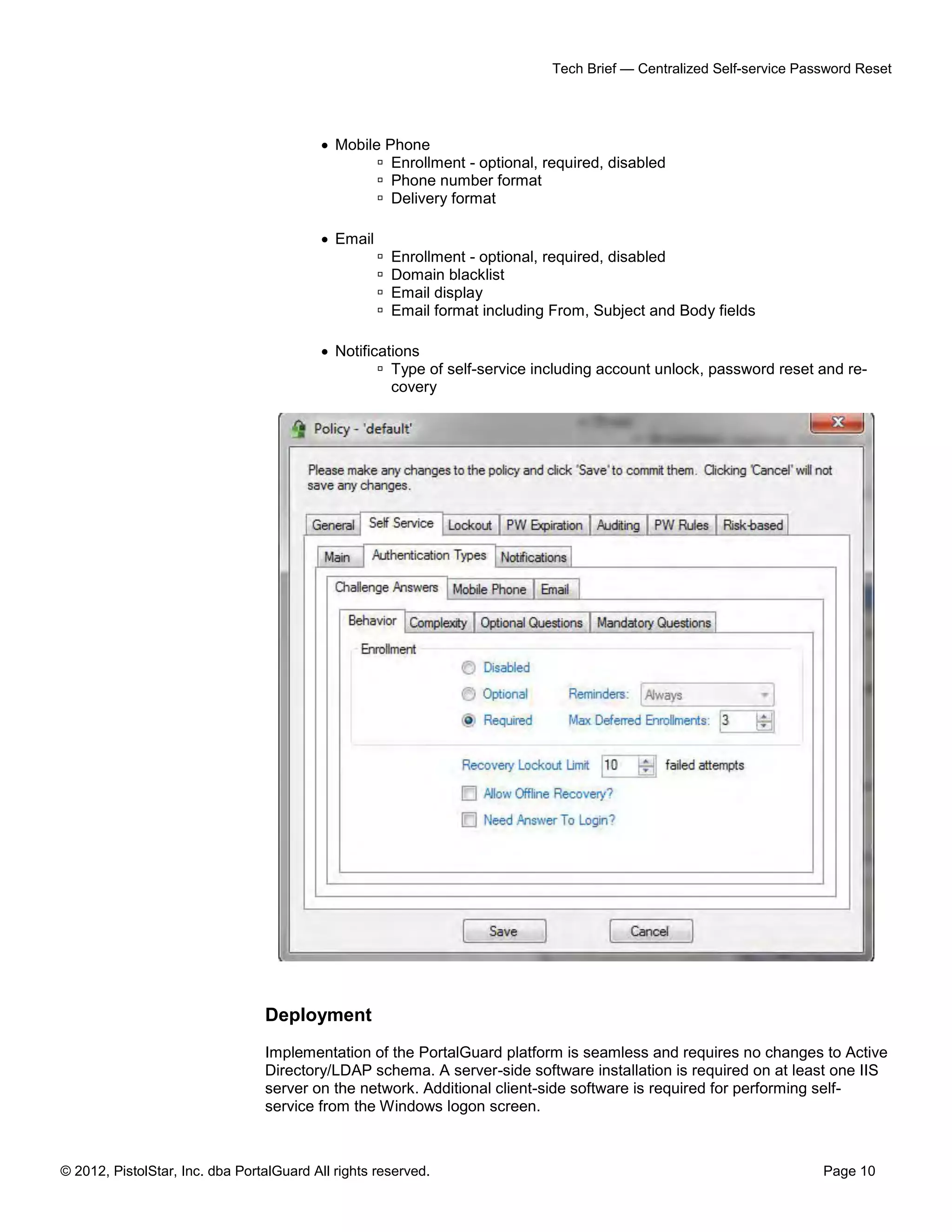 © 2012, PistolStar, Inc. dba PortalGuard All rights reserved. Page 10
Tech Brief — Centralized Self-service Password Reset
 Mobile Phone
 Enrollment - optional, required, disabled
 Phone number format
 Delivery format
 Email
 Enrollment - optional, required, disabled
 Domain blacklist
 Email display
 Email format including From, Subject and Body fields
 Notifications
 Type of self-service including account unlock, password reset and re-
covery
Deployment
Implementation of the PortalGuard platform is seamless and requires no changes to Active
Directory/LDAP schema. A server-side software installation is required on at least one IIS
server on the network. Additional client-side software is required for performing self-
service from the Windows logon screen.
 